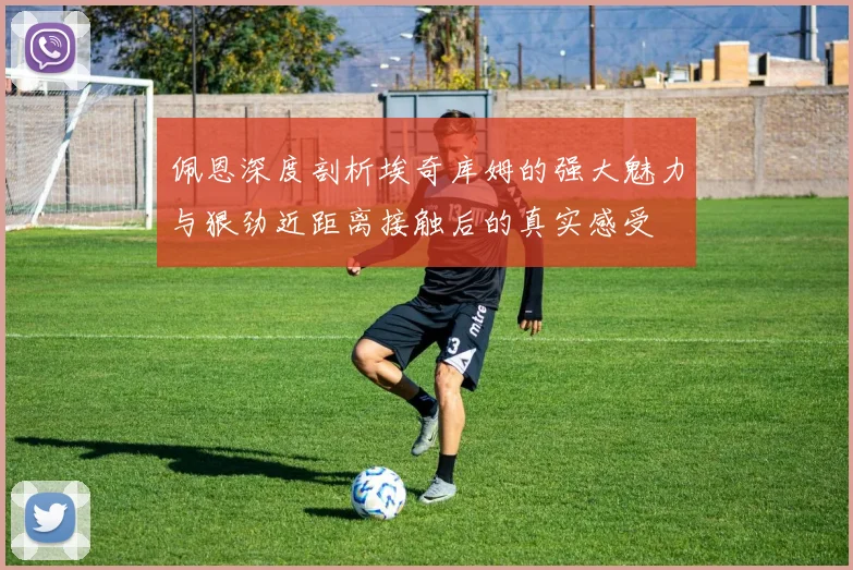 佩恩深度剖析埃奇库姆的强大魅力与狠劲近距离接触后的真实感受