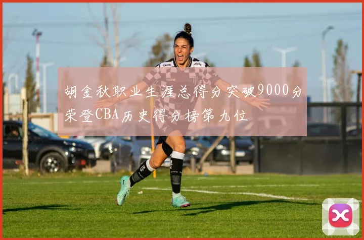 胡金秋职业生涯总得分突破9000分荣登CBA历史得分榜第九位