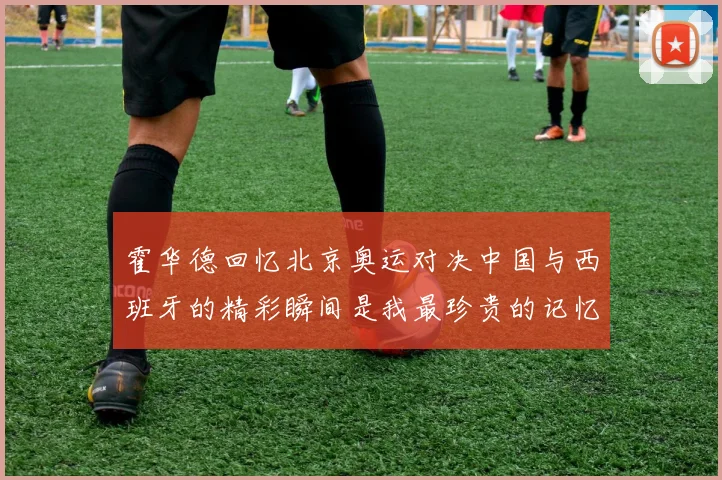 霍华德回忆北京奥运对决中国与西班牙的精彩瞬间是我最珍贵的记忆之一