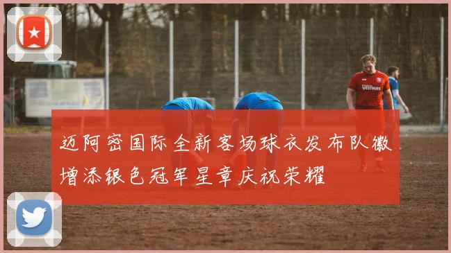 迈阿密国际全新客场球衣发布队徽增添银色冠军星章庆祝荣耀