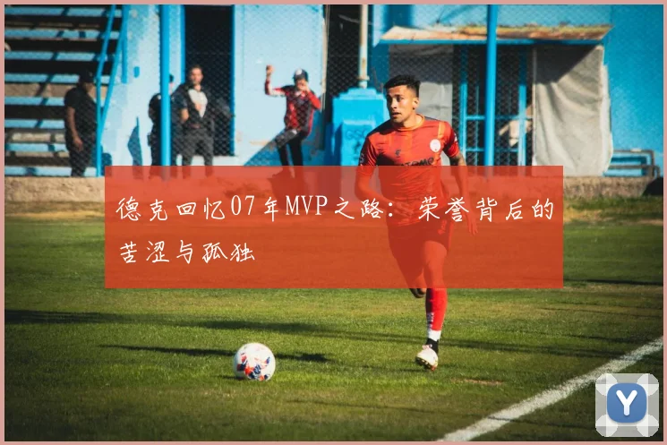 德克回忆07年MVP之路：荣誉背后的苦涩与孤独
