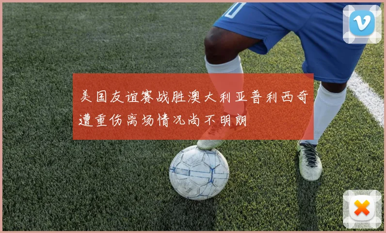 美国友谊赛战胜澳大利亚普利西奇遭重伤离场情况尚不明朗