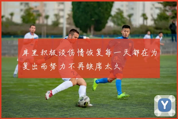 库里积极谈伤情恢复每一天都在为复出而努力不再缺席太久