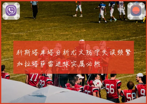 科斯塔库塔分析尤文防守失误频繁加拉塔萨雷进球实属必然