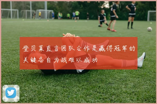 登贝莱直言团队合作是赢得冠军的关键各自为战难以成功