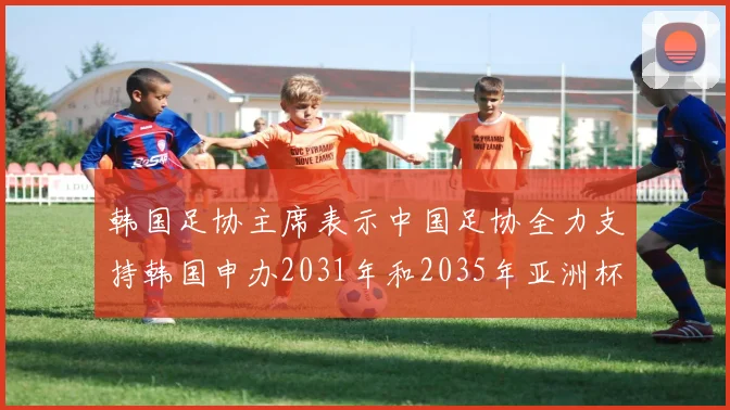 韩国足协主席表示中国足协全力支持韩国申办2031年和2035年亚洲杯赛事