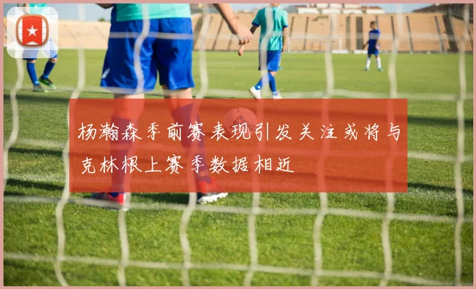 杨瀚森季前赛表现引发关注或将与克林根上赛季数据相近