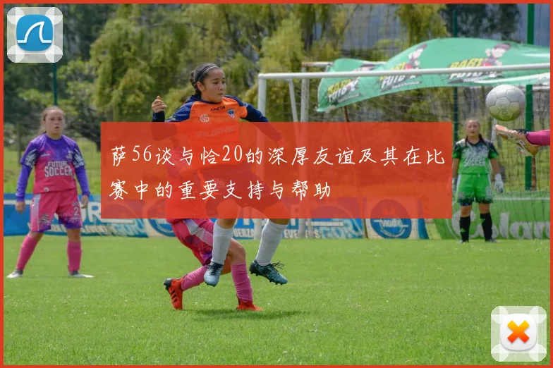 萨56谈与恰20的深厚友谊及其在比赛中的重要支持与帮助