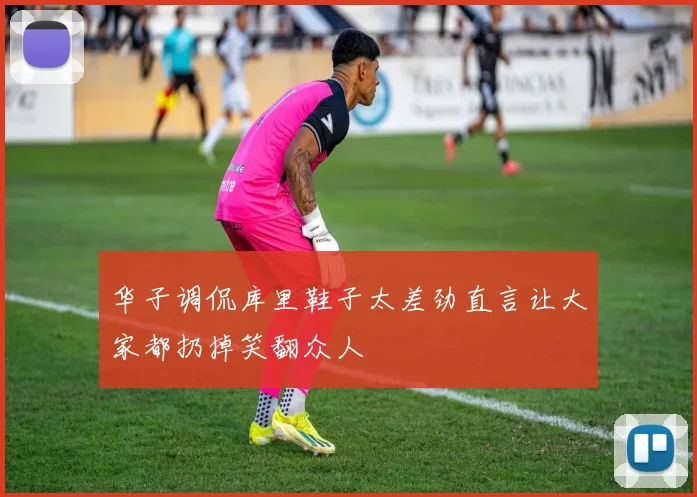 华子调侃库里鞋子太差劲直言让大家都扔掉笑翻众人