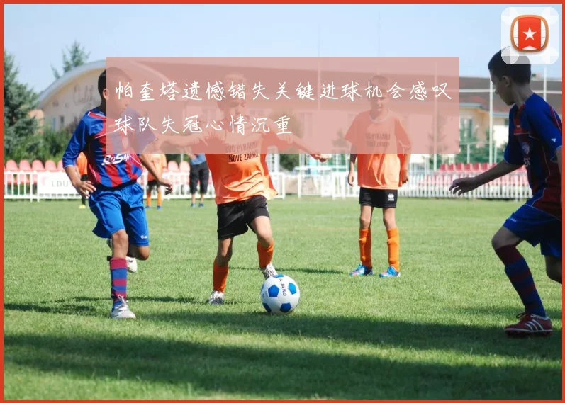 帕奎塔遗憾错失关键进球机会感叹球队失冠心情沉重