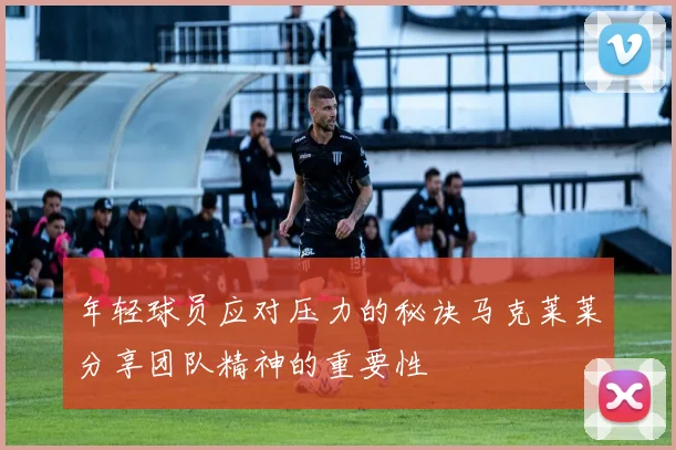 年轻球员应对压力的秘诀马克莱莱分享团队精神的重要性