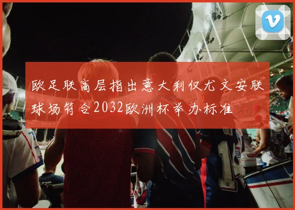 欧足联高层指出意大利仅尤文安联球场符合2032欧洲杯举办标准