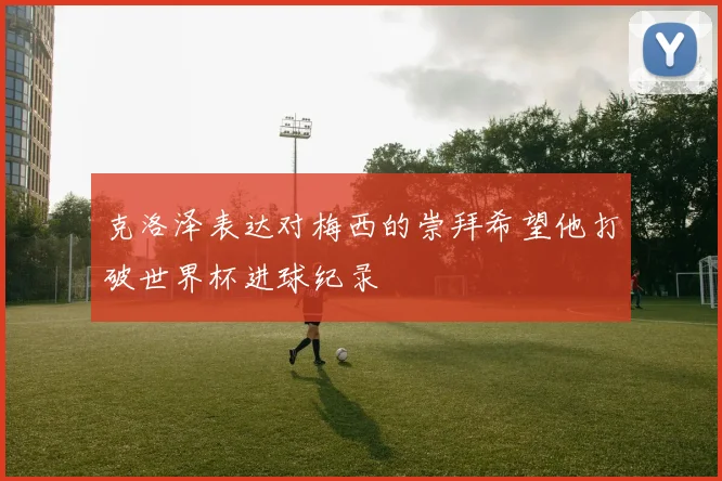 克洛泽表达对梅西的崇拜希望他打破世界杯进球纪录