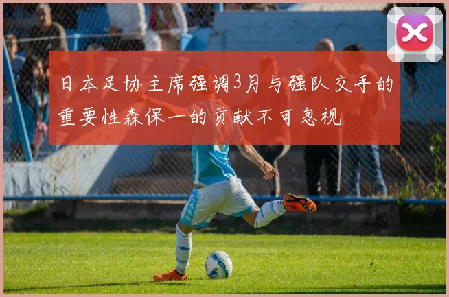日本足协主席强调3月与强队交手的重要性森保一的贡献不可忽视