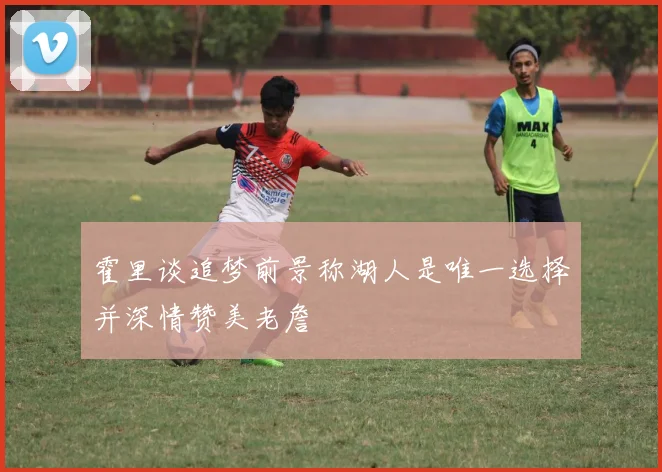 霍里谈追梦前景称湖人是唯一选择并深情赞美老詹