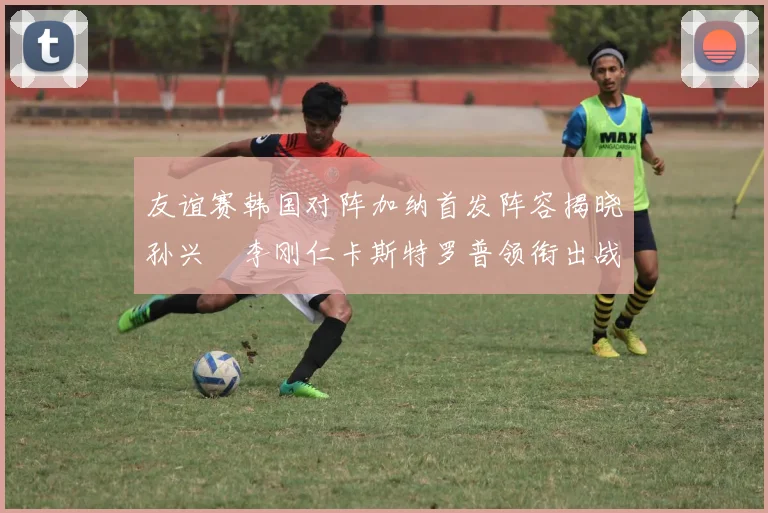 友谊赛韩国对阵加纳首发阵容揭晓孙兴慜李刚仁卡斯特罗普领衔出战
