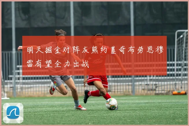 明天掘金对阵灰熊约基奇布劳恩穆雷有望全力出战