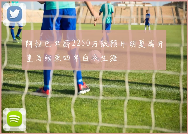 阿拉巴年薪2250万欧预计明夏离开皇马结束四年白衣生涯