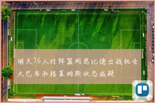 明天76人对阵篮网恩比德出战机会大巴洛和格莱姆斯状态成疑