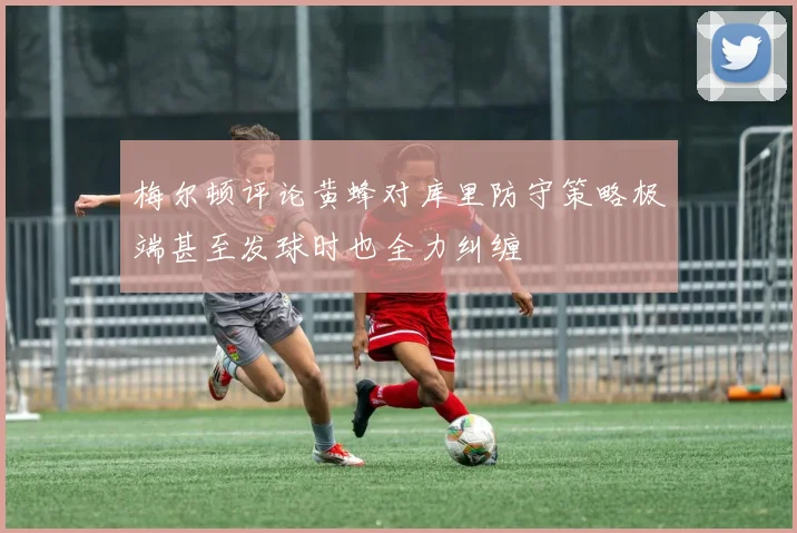 梅尔顿评论黄蜂对库里防守策略极端甚至发球时也全力纠缠