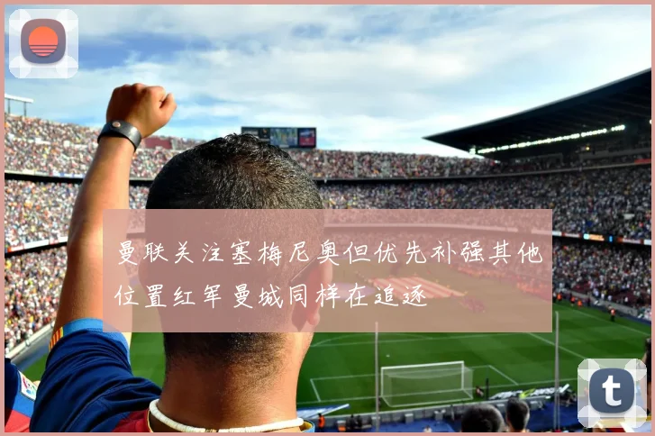曼联关注塞梅尼奥但优先补强其他位置红军曼城同样在追逐
