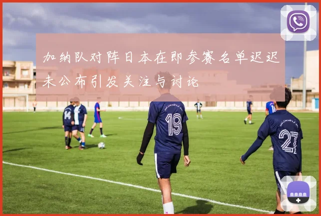 加纳队对阵日本在即参赛名单迟迟未公布引发关注与讨论