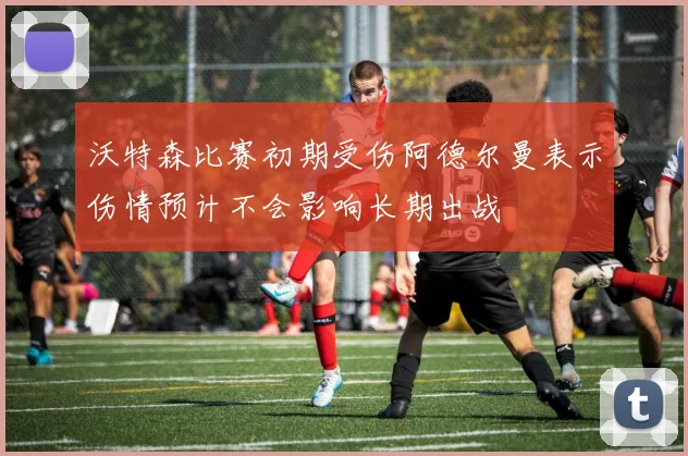 沃特森比赛初期受伤阿德尔曼表示伤情预计不会影响长期出战