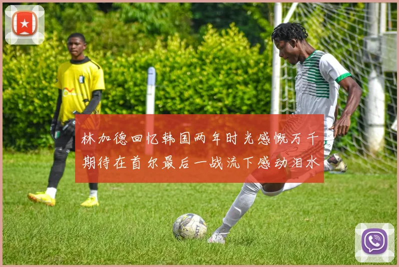 林加德回忆韩国两年时光感慨万千期待在首尔最后一战流下感动泪水