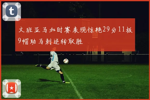 文班亚马加时赛表现惊艳29分11板9帽助马刺逆转取胜