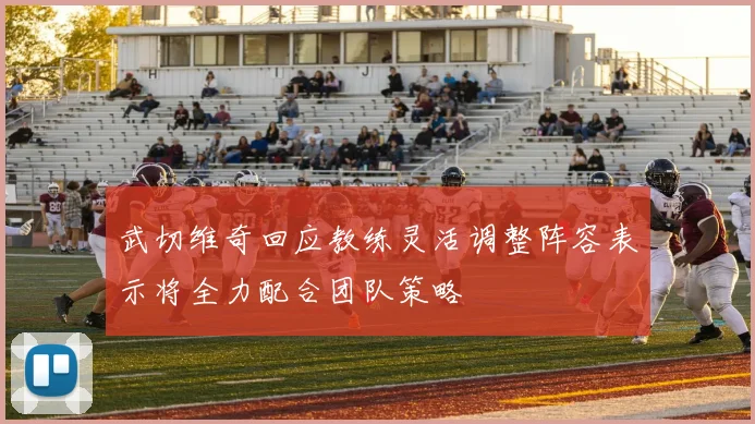 武切维奇回应教练灵活调整阵容表示将全力配合团队策略